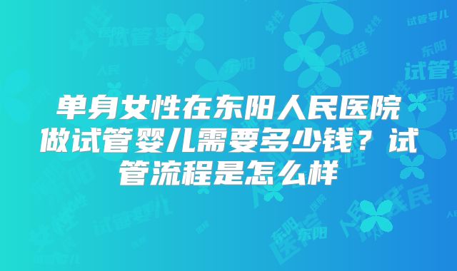 单身女性在东阳人民医院做试管婴儿需要多少钱？试管流程是怎么样