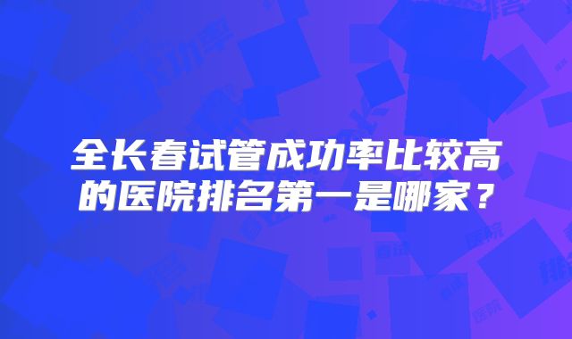 全长春试管成功率比较高的医院排名第一是哪家？
