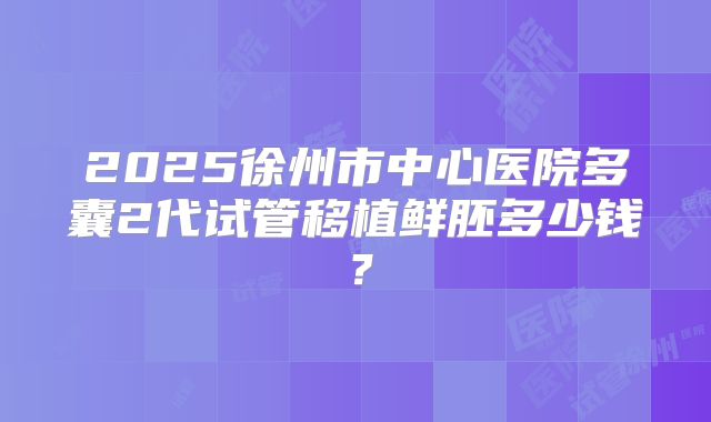 2025徐州市中心医院多囊2代试管移植鲜胚多少钱？