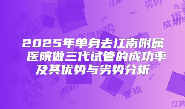 2025年单身去江南附属 医院做三代试管的成功率及其优势与劣势分析