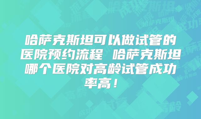 哈萨克斯坦可以做试管的医院预约流程 哈萨克斯坦哪个医院对高龄试管成功率高！