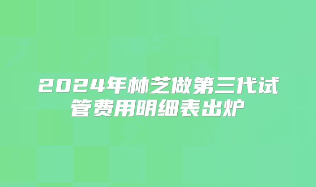 2024年林芝做第三代试管费用明细表出炉