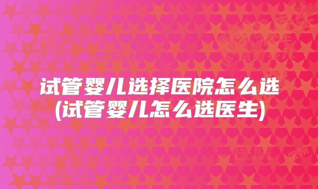 试管婴儿选择医院怎么选(试管婴儿怎么选医生)