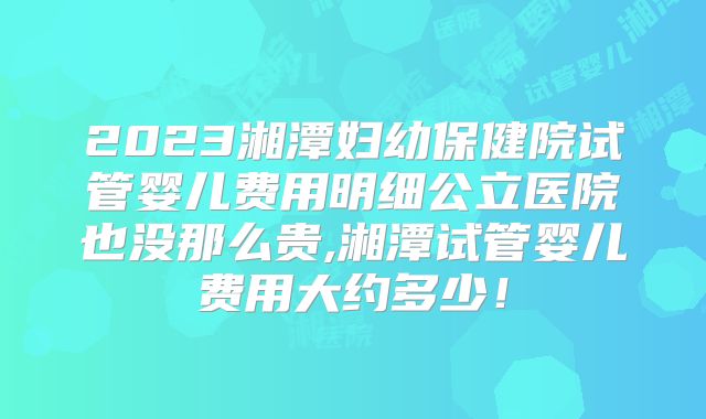 2023湘潭妇幼保健院试管婴儿费用明细公立医院也没那么贵,湘潭试管婴儿费用大约多少！