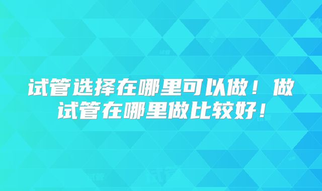 试管选择在哪里可以做！做试管在哪里做比较好！