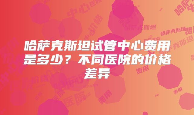 哈萨克斯坦试管中心费用是多少？不同医院的价格差异