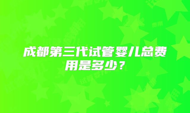 成都第三代试管婴儿总费用是多少？