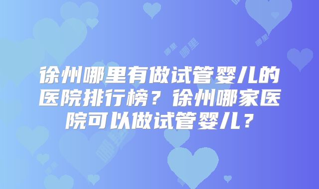 徐州哪里有做试管婴儿的医院排行榜？徐州哪家医院可以做试管婴儿？
