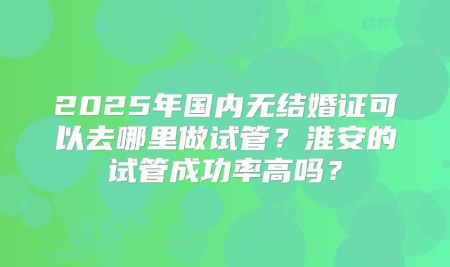 2025年国内无结婚证可以去哪里做试管？淮安的试管成功率高吗？