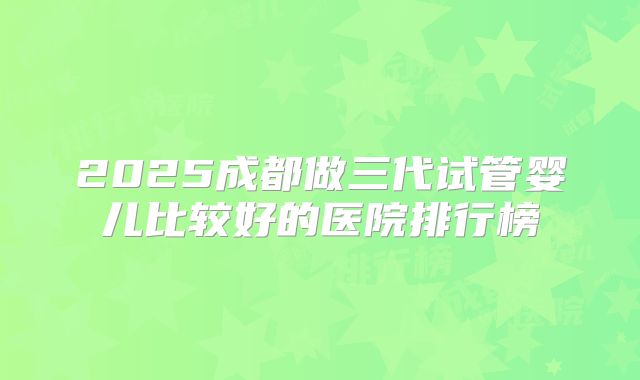2025成都做三代试管婴儿比较好的医院排行榜