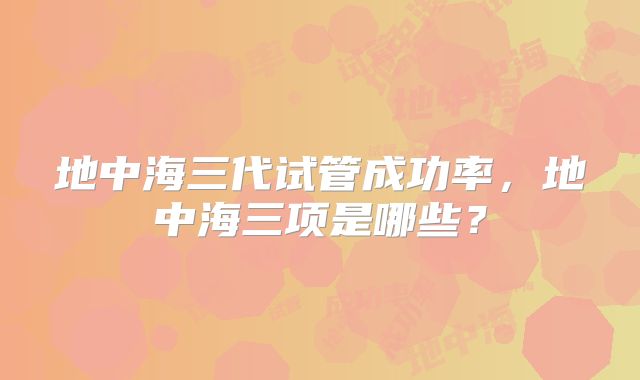 地中海三代试管成功率，地中海三项是哪些？