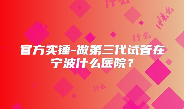 官方实锤-做第三代试管在宁波什么医院?