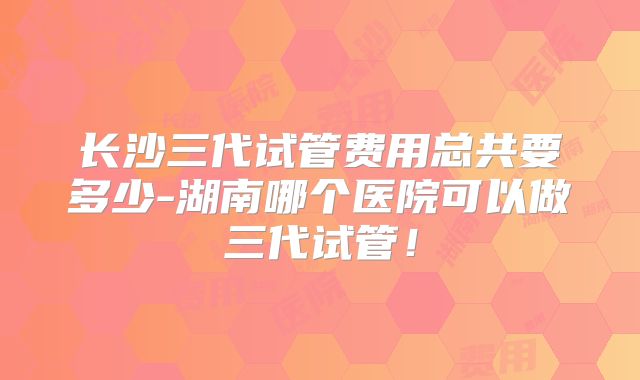 长沙三代试管费用总共要多少-湖南哪个医院可以做三代试管!