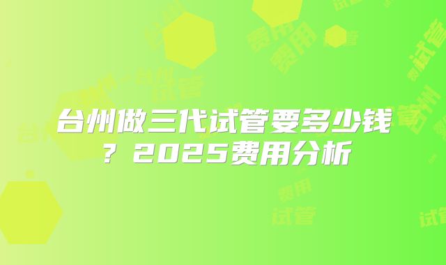 台州做三代试管要多少钱？2025费用分析