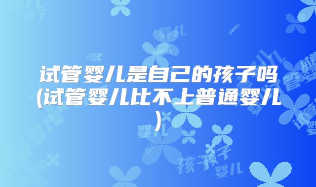 试管婴儿是自己的孩子吗(试管婴儿比不上普通婴儿)