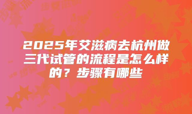 2025年艾滋病去杭州做三代试管的流程是怎么样的?步骤有哪些