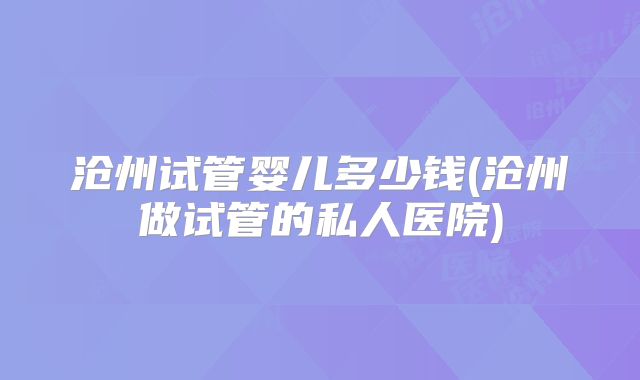 沧州试管婴儿多少钱(沧州做试管的私人医院)