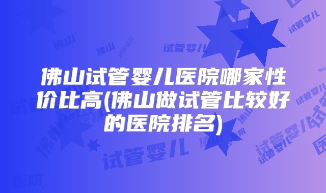 佛山试管婴儿医院哪家性价比高(佛山做试管比较好的医院排名)