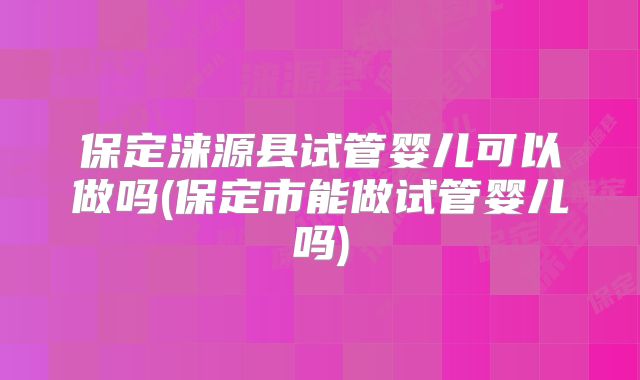 保定涞源县试管婴儿可以做吗(保定市能做试管婴儿吗)