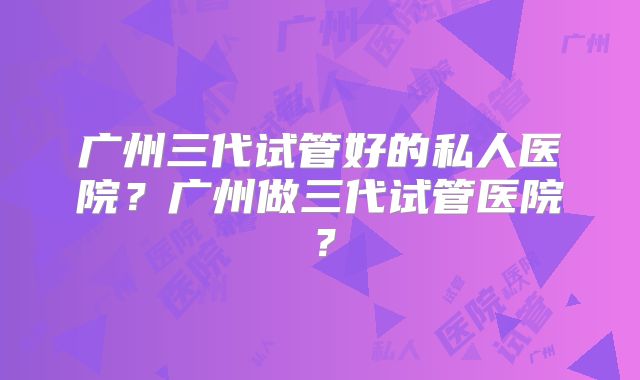 广州三代试管好的私人医院？广州做三代试管医院？