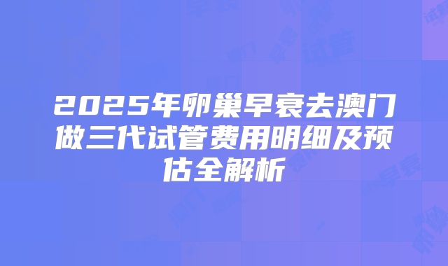 2025年卵巢早衰去澳门做三代试管费用明细及预估全解析