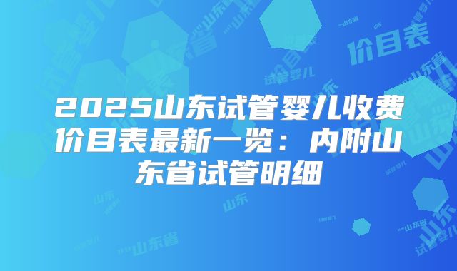 2025山东试管婴儿收费价目表最新一览：内附山东省试管明细