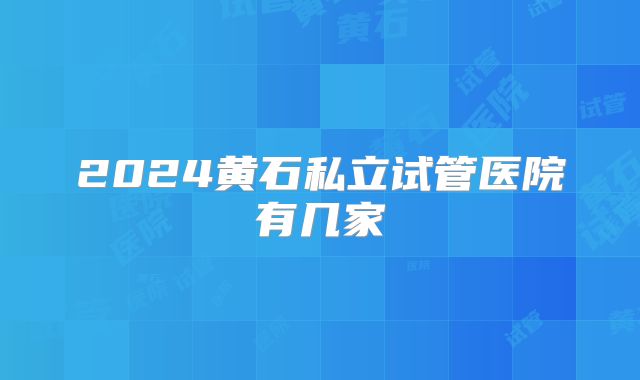 2024黄石私立试管医院有几家