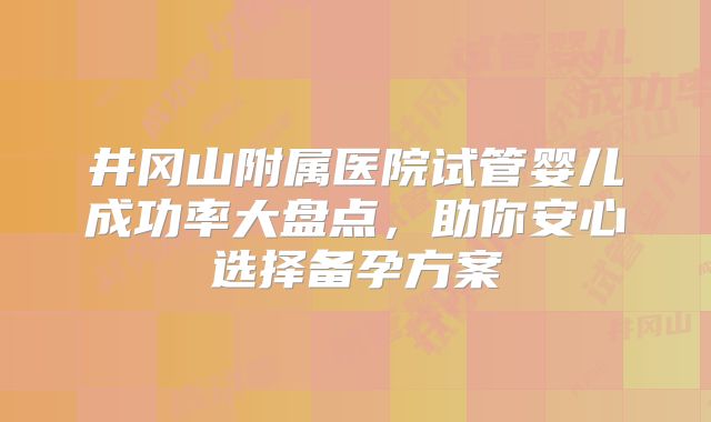 井冈山附属医院试管婴儿成功率大盘点，助你安心选择备孕方案