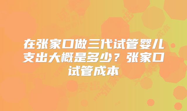 在张家口做三代试管婴儿支出大概是多少？张家口试管成本