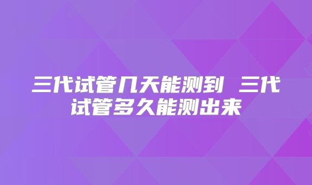 三代试管几天能测到 三代试管多久能测出来
