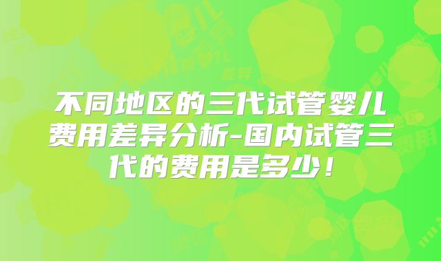 不同地区的三代试管婴儿费用差异分析-国内试管三代的费用是多少！