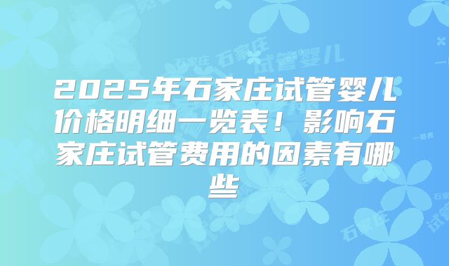 2025年石家庄试管婴儿价格明细一览表！影响石家庄试管费用的因素有哪些