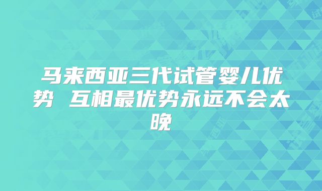 马来西亚三代试管婴儿优势 互相最优势永远不会太晚