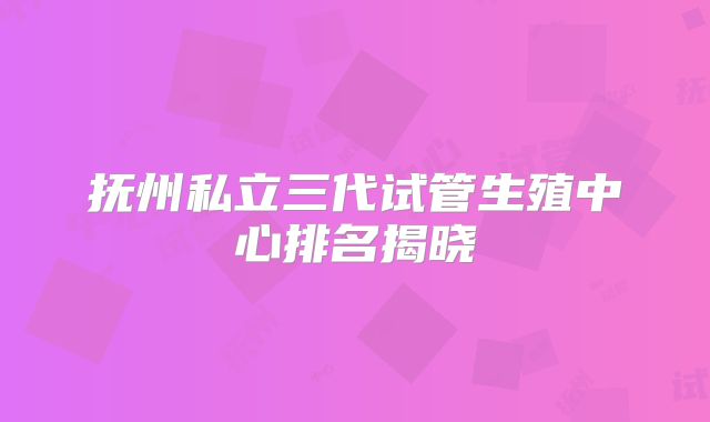 抚州私立三代试管生殖中心排名揭晓