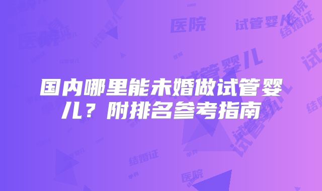 国内哪里能未婚做试管婴儿?附排名参考指南