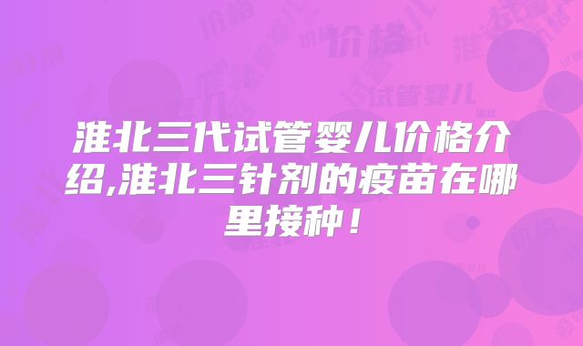 淮北三代试管婴儿价格介绍,淮北三针剂的疫苗在哪里接种!