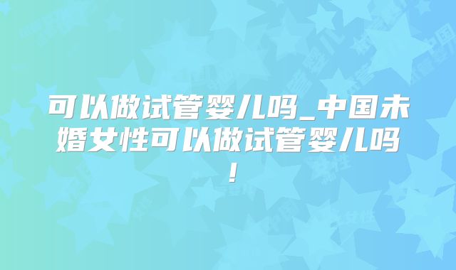 可以做试管婴儿吗_中国未婚女性可以做试管婴儿吗!