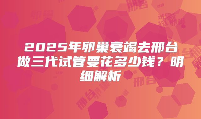 2025年卵巢衰竭去邢台做三代试管要花多少钱?明细解析