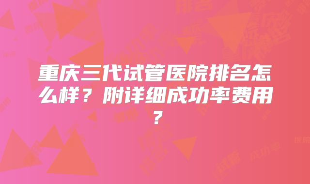 重庆三代试管医院排名怎么样？附详细成功率费用？