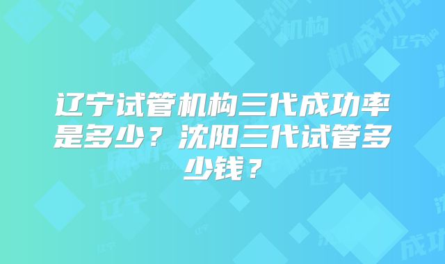 辽宁试管机构三代成功率是多少？沈阳三代试管多少钱？