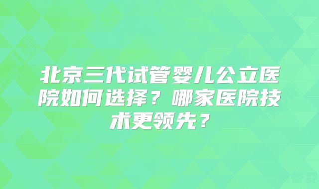 北京三代试管婴儿公立医院如何选择？哪家医院技术更领先？