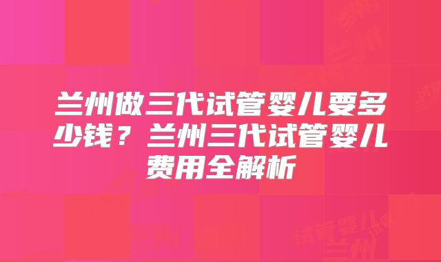 兰州做三代试管婴儿要多少钱？兰州三代试管婴儿费用全解析
