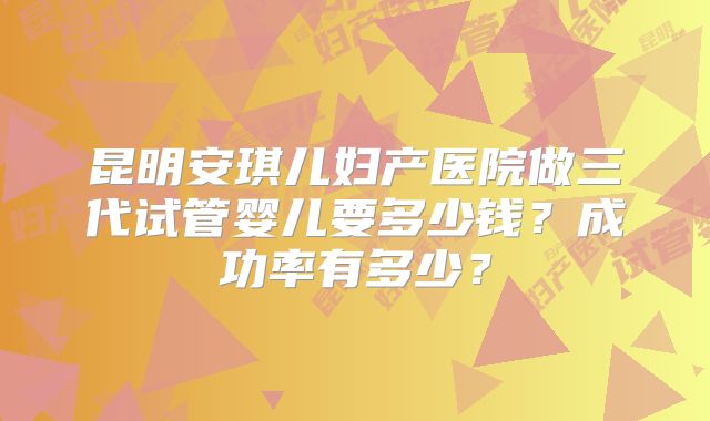 昆明安琪儿妇产医院做三代试管婴儿要多少钱？成功率有多少？