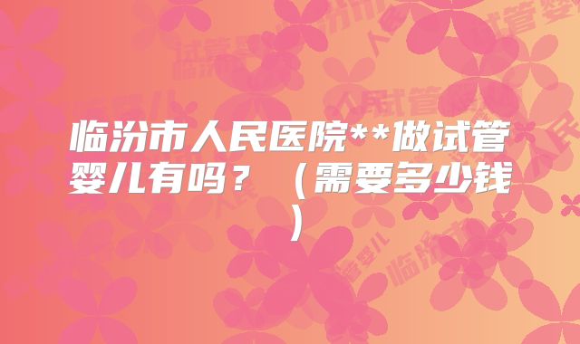 临汾市人民医院**做试管婴儿有吗？（需要多少钱）