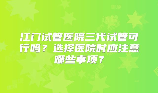 江门试管医院三代试管可行吗？选择医院时应注意哪些事项？