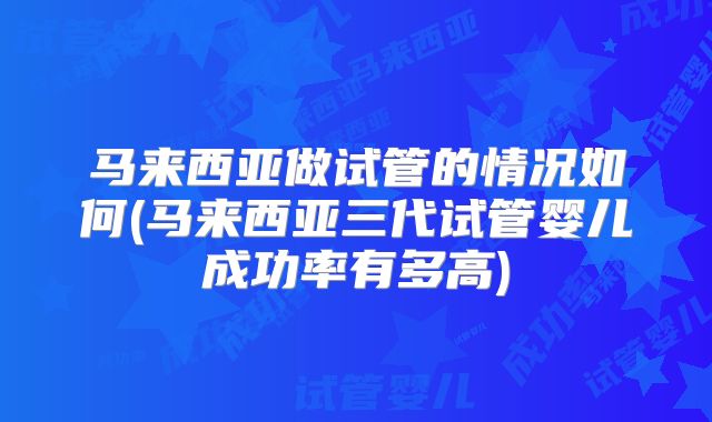 马来西亚做试管的情况如何(马来西亚三代试管婴儿成功率有多高)