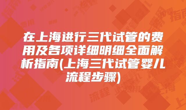 在上海进行三代试管的费用及各项详细明细全面解析指南(上海三代试管婴儿流程步骤)