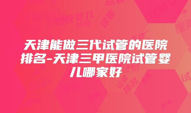 天津能做三代试管的医院排名-天津三甲医院试管婴儿哪家好