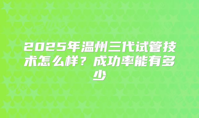 2025年温州三代试管技术怎么样？成功率能有多少
