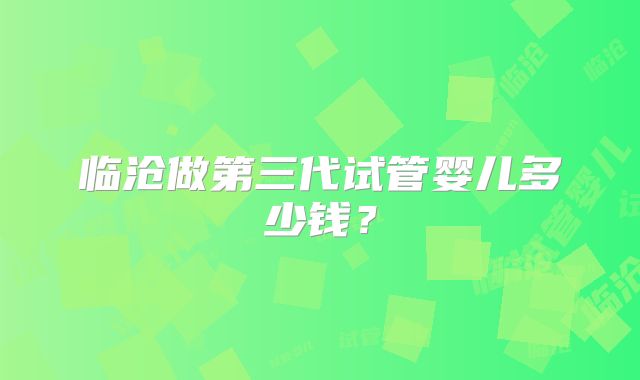 临沧做第三代试管婴儿多少钱？